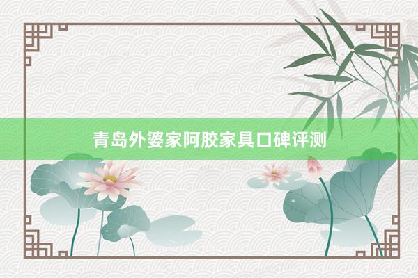 青岛外婆家阿胶家具口碑评测