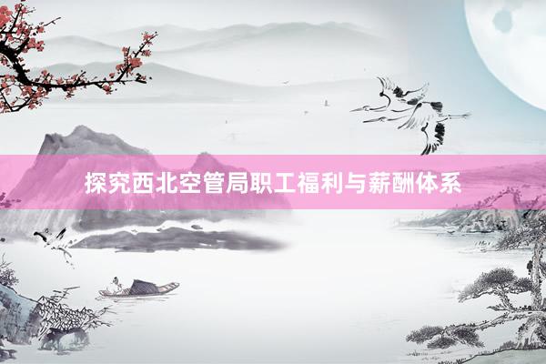 探究西北空管局职工福利与薪酬体系