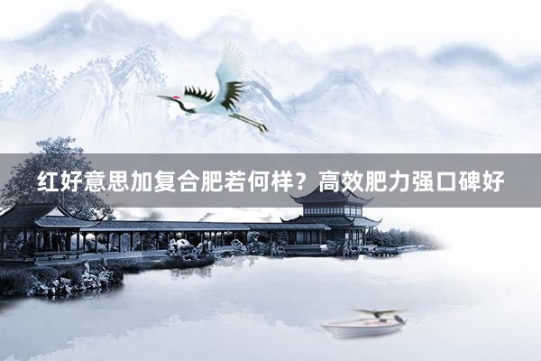 红好意思加复合肥若何样？高效肥力强口碑好