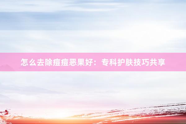 怎么去除痘痘恶果好：专科护肤技巧共享