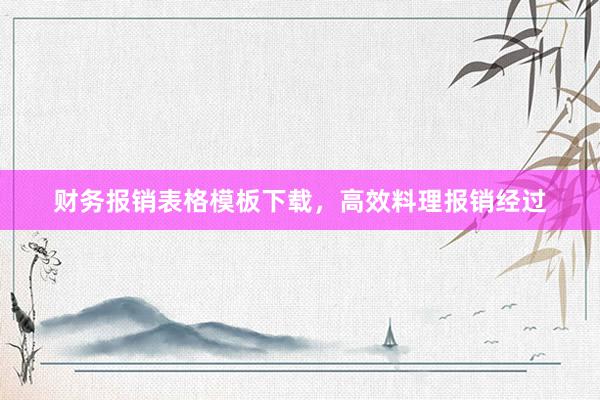 财务报销表格模板下载，高效料理报销经过