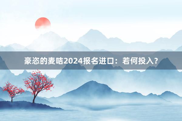豪恣的麦咭2024报名进口：若何投入？