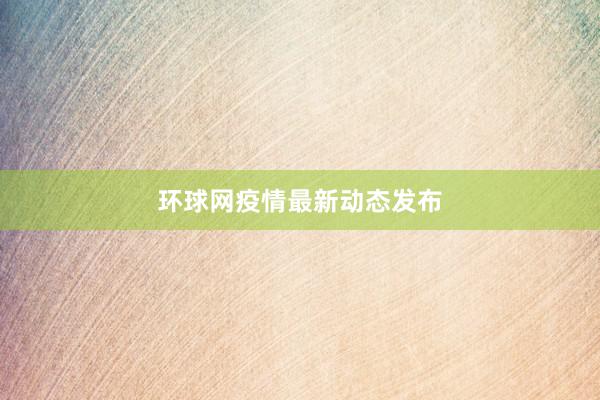 环球网疫情最新动态发布