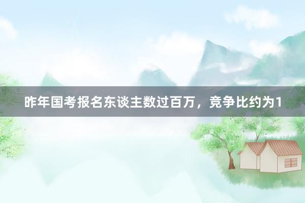 昨年国考报名东谈主数过百万，竞争比约为1